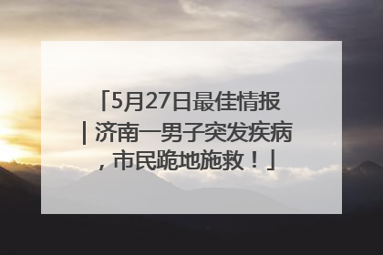 5月27日最佳情报｜济南一男子突发疾病，市民跪地施救！