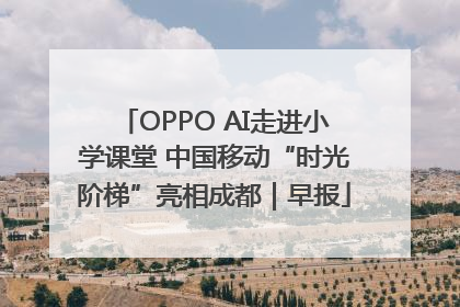 OPPO AI走进小学课堂 中国移动“时光阶梯”亮相成都｜早报